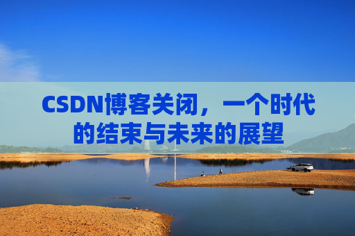 CSDN博客关闭，一个时代的结束与未来的展望